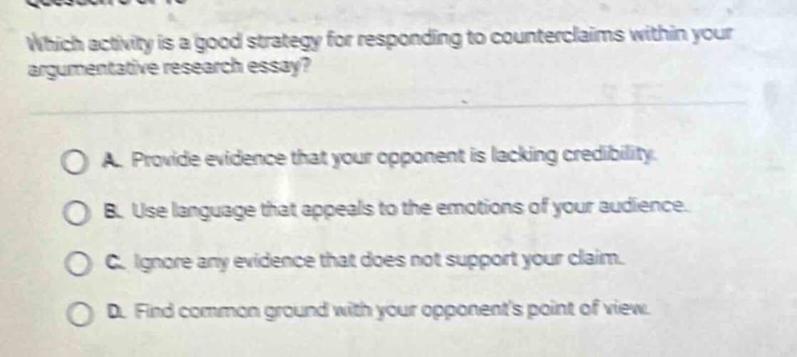 which activity is a good strategy for responding to counterclaims within your argumentative research essay?\n\na. provide evidence that your opponent is lacking credibility.\nb. use language that appeals to the emotions of your audience.\nc. ignore any evidence that does not support your claim.\nd. find common ground with your opponents point of view.