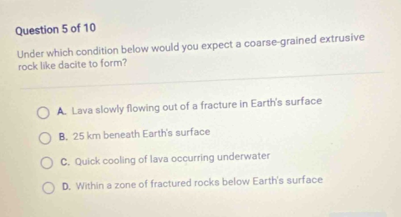 question 5 of 10\nunder which condition below would you expect a coarse - grained extrusive rock like dacite to form?\na. lava slowly flowing out of a fracture in earths surface\nb. 25 km beneath earths surface\nc. quick cooling of lava occurring underwater\nd. within a zone of fractured rocks below earths surface