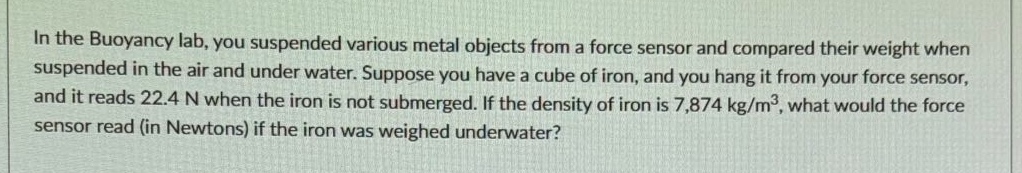 in the buoyancy lab, you suspended various metal objects from a force sensor and compared their weight when suspended in the air and under water. suppose you have a cube of iron, and you hang it from your force sensor, and it reads 22.4 n when the iron is not submerged. if the density of iron is 7,874 kg/m³, what would the force sensor read (in newtons) if the iron was weighed underwater?