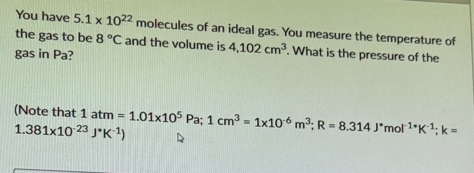 you have 5.1 x 10^22 molecules of an ideal gas. you measure the temperature of the gas to be 8 °c and the volume is 4,102 cm^3. what is the pressure of the gas in pa? (note that 1 atm = 1.01x10^5 pa; 1 cm^3 = 1x10^-6 m^3; r = 8.314 j*mol^-1*k^-1; k = 1.381x10^-23 j*k^-1)
