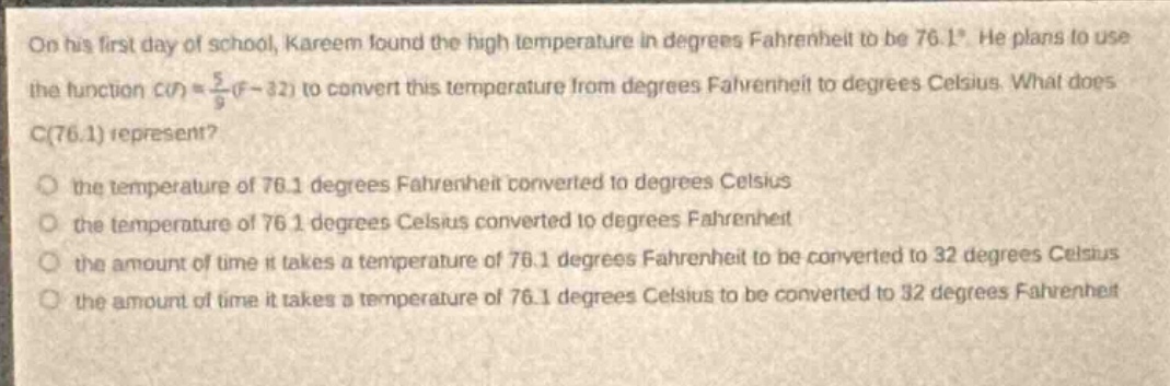 on his first day of school, kareem found the high temperature in degrees fahrenheit to be 76.1°. he plans to use the function $c(f)=\frac{5}{9}(f - 32)$ to convert this temperature from degrees fahrenheit to degrees celsius. what does $c(76.1)$ represent?\n the temperature of 76.1 degrees fahrenheit converted to degrees celsius\n the temperature of 76.1 degrees celsius converted to degrees fahrenheit\n the amount of time it takes a temperature of 76.1 degrees fahrenheit to be converted to 32 degrees celsius\n the amount of time it takes a temperature of 76.1 degrees celsius to be converted to 32 degrees fahrenheit