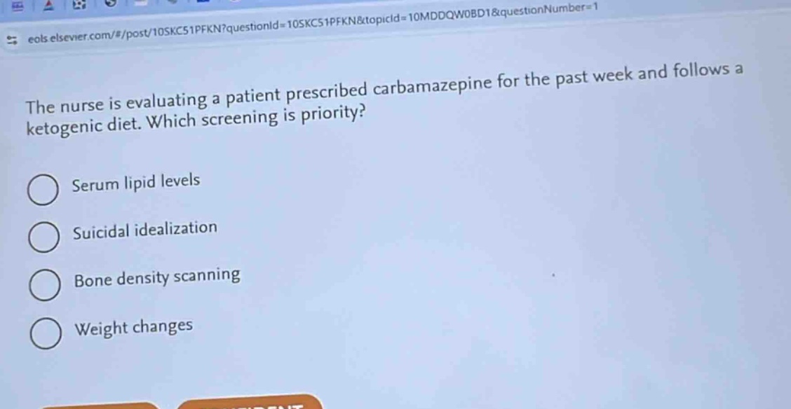 the nurse is evaluating a patient prescribed carbamazepine for the past week and follows a ketogenic diet. which screening is priority?\nserum lipid levels\nsuicidal idealization\nbone density scanning\nweight changes