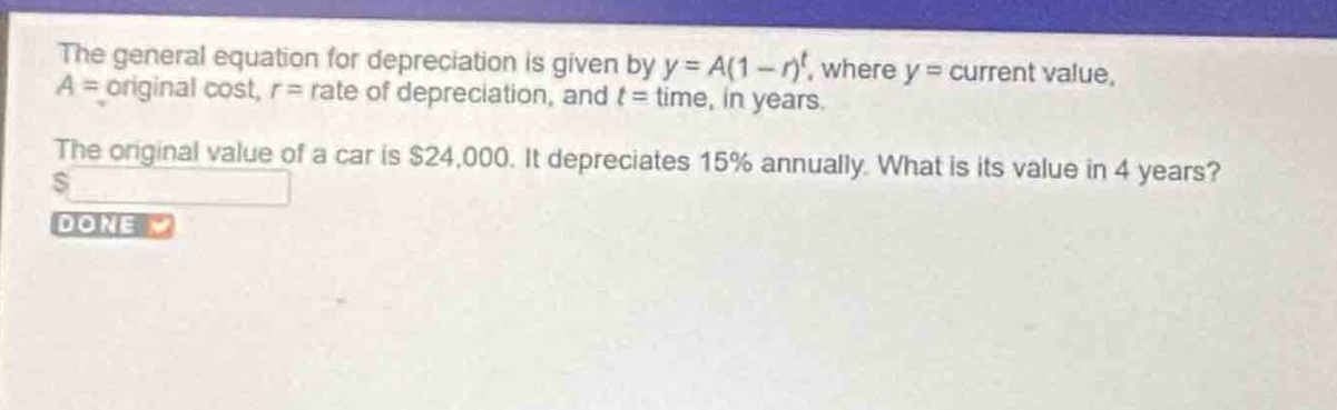 the general equation for depreciation is given by $y = a(1 - r)^t$, where $y =$ current value, $a =$ original cost, $r =$ rate of depreciation, and $t =$ time, in years.\nthe original value of a car is $24,000. it depreciates 15% annually. what is its value in 4 years?