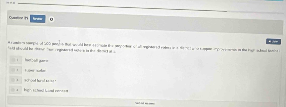 question 39 review a random sample of 100 people that would best estimate the proportion of all registered voters in a district who support improvements to the high school football field should be drawn from registered voters in the district at a 1 football game 2 supermarket 3 school fund - raiser 4 high school band concert