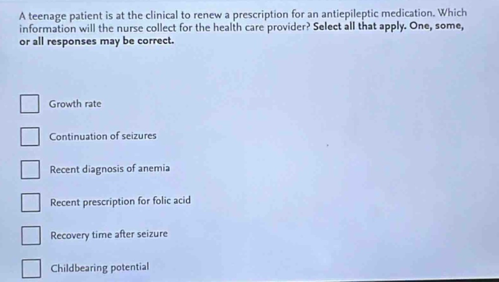 a teenage patient is at the clinical to renew a prescription for an antiepileptic medication. which information will the nurse collect for the health care provider? select all that apply. one, some, or all responses may be correct.\ngrowth rate\ncontinuation of seizures\nrecent diagnosis of anemia\nrecent prescription for folic acid\nrecovery time after seizure\nchildbearing potential