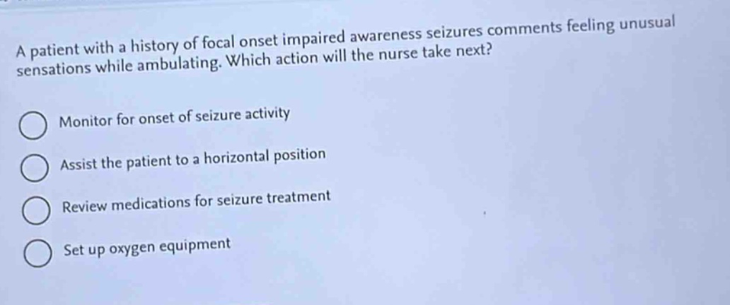 a patient with a history of focal onset impaired awareness seizures comments feeling unusual sensations while ambulating. which action will the nurse take next?\nmonitor for onset of seizure activity\nassist the patient to a horizontal position\nreview medications for seizure treatment\nset up oxygen equipment