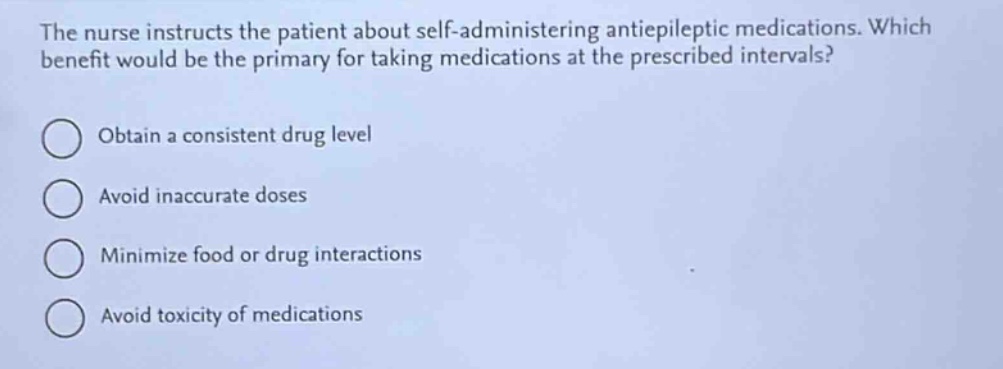 the nurse instructs the patient about self - administering antiepileptic medications. which benefit would be the primary for taking medications at the prescribed intervals?\nobtain a consistent drug level\navoid inaccurate doses\nminimize food or drug interactions\navoid toxicity of medications