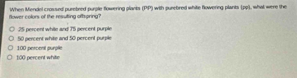 when mendel crossed purebred purple flowering plants (pp) with purebred white flowering plants (pp), what were the flower colors of the resulting offspring?\no 25 percent white and 75 percent purple\no 50 percent white and 50 percent purple\no 100 percent purple\no 100 percent white