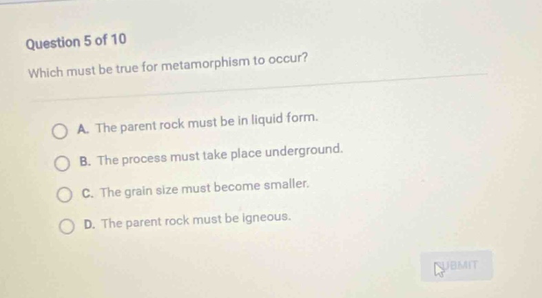 question 5 of 10\nwhich must be true for metamorphism to occur?\na. the parent rock must be in liquid form.\nb. the process must take place underground.\nc. the grain size must become smaller.\nd. the parent rock must be igneous.
