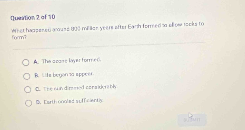 question 2 of 10\nwhat happened around 800 million years after earth formed to allow rocks to form?\na. the ozone layer formed.\nb. life began to appear.\nc. the sun dimmed considerably.\nd. earth cooled sufficiently.