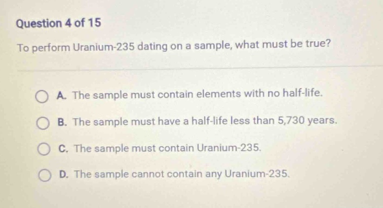 question 4 of 15\nto perform uranium - 235 dating on a sample, what must be true?\na. the sample must contain elements with no half - life.\nb. the sample must have a half - life less than 5,730 years.\nc. the sample must contain uranium - 235.\nd. the sample cannot contain any uranium - 235.