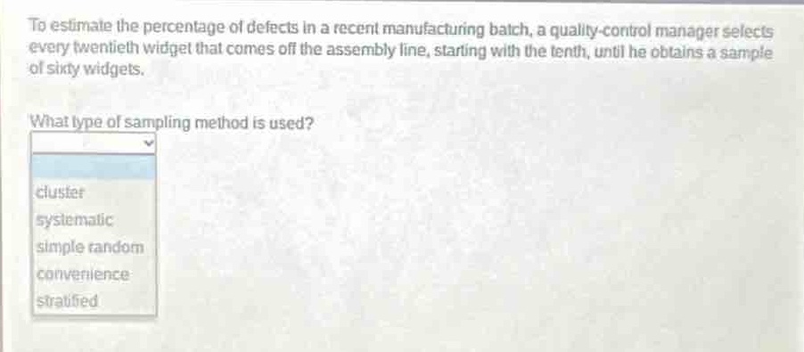 to estimate the percentage of defects in a recent manufacturing batch, a quality - control manager selects every twentieth widget that comes off the assembly line, starting with the tenth, until he obtains a sample of sixty widgets. what type of sampling method is used? cluster systematic simple random convenience stratified