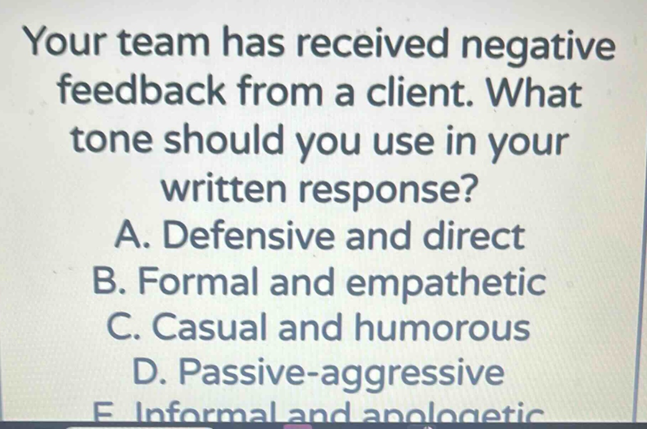 your team has received negative feedback from a client. what tone should you use in your written response?\na. defensive and direct\nb. formal and empathetic\nc. casual and humorous\nd. passive - aggressive\ne. informal and apologetic
