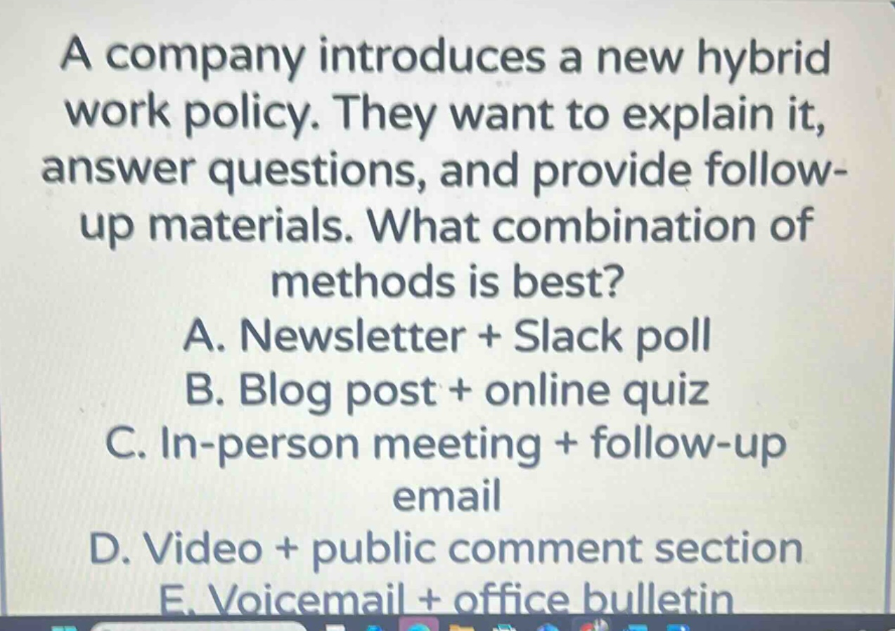 a company introduces a new hybrid work policy. they want to explain it, answer questions, and provide follow - up materials. what combination of methods is best?\na. newsletter + slack poll\nb. blog post + online quiz\nc. in - person meeting + follow - up email\nd. video + public comment section\ne. voicemail + office bulletin