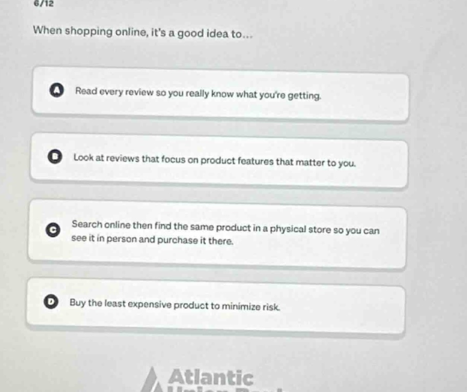 6/12\nwhen shopping online, its a good idea to...\na read every review so you really know what youre getting.\nb look at reviews that focus on product features that matter to you.\nc search online then find the same product in a physical store so you can see it in person and purchase it there.\nd buy the least expensive product to minimize risk.