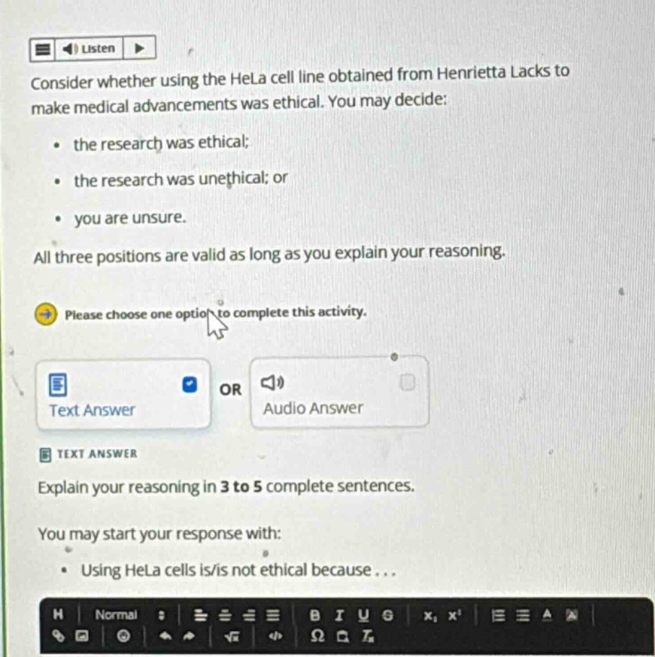 consider whether using the hela cell line obtained from henrietta lacks to make medical advancements was ethical. you may decide: the research was ethical; the research was unethical; or you are unsure. all three positions are valid as long as you explain your reasoning. please choose one option to complete this activity. text answer explain your reasoning in 3 to 5 complete sentences. you may start your response with: using hela cells is/is not ethical because...