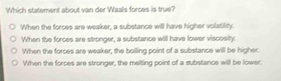 which statement about van der waals forces is true?\no when the forces are weaker, a substance will have higher volatility.\no when the forces are stronger, a substance will have lower viscosity.\no when the forces are weaker, the boiling point of a substance will be higher.\no when the forces are stronger, the melting point of a substance will be lower.