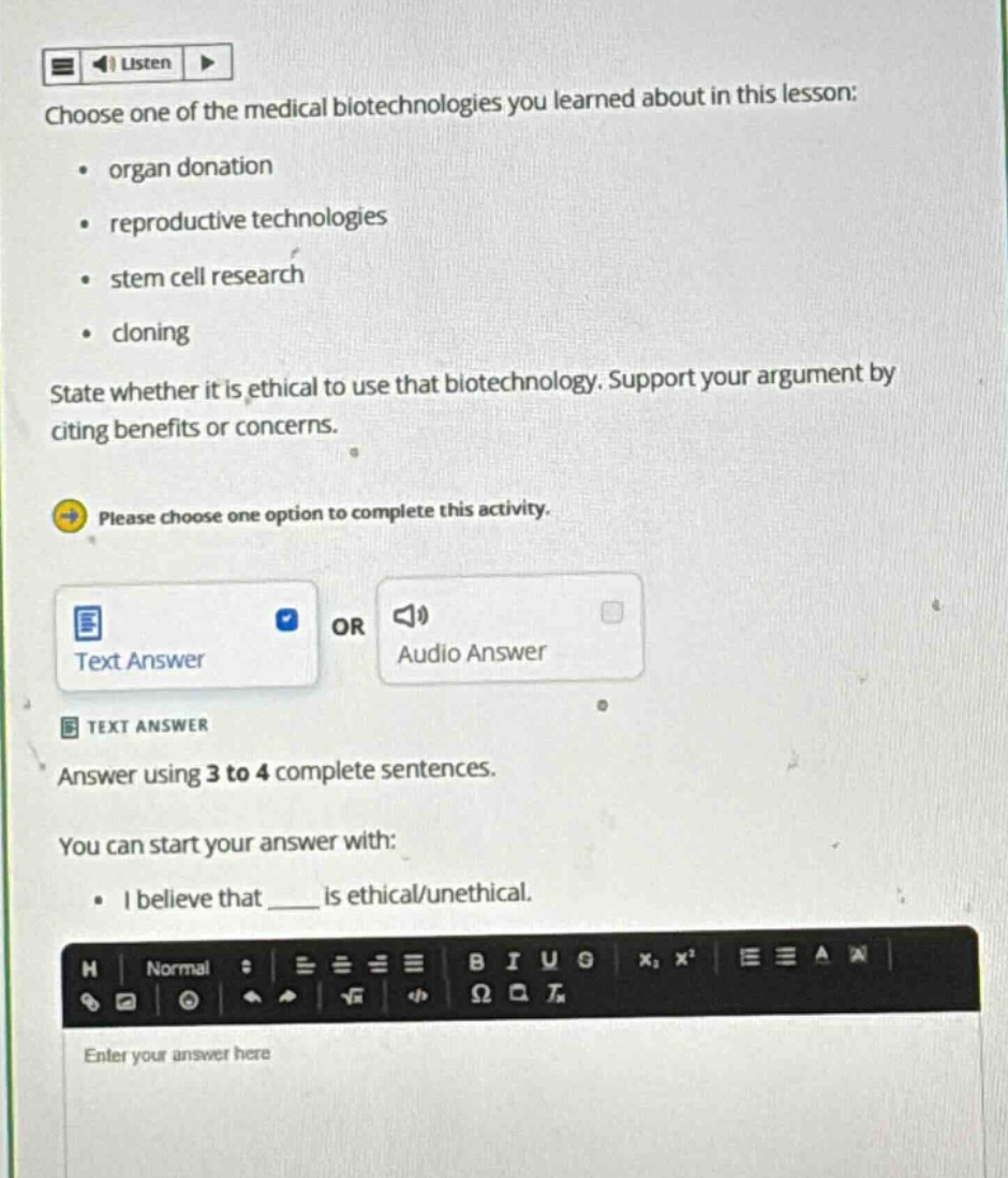 choose one of the medical biotechnologies you learned about in this lesson: organ donation reproductive technologies stem cell research cloning state whether it is ethical to use that biotechnology. support your argument by citing benefits or concerns. please choose one option to complete this activity. text answer or audio answer text answer answer using 3 to 4 complete sentences. you can start your answer with: i believe that ____ is ethical/unethical.