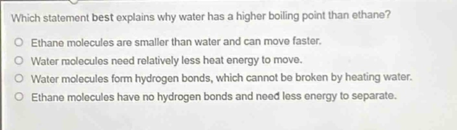 which statement best explains why water has a higher boiling point than ethane?\no ethane molecules are smaller than water and can move faster.\no water molecules need relatively less heat energy to move.\no water molecules form hydrogen bonds, which cannot be broken by heating water.\no ethane molecules have no hydrogen bonds and need less energy to separate.
