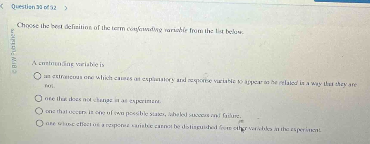 question 30 of 52 >\nchoose the best definition of the term confounding variable from the list below.\na confounding variable is\nan extraneous one which causes an explanatory and response variable to appear to be related in a way that they are not.\none that does not change in an experiment.\none that occurs in one of two possible states, labeled success and failure.\none whose effect on a response variable cannot be distinguished from other variables in the experiment.