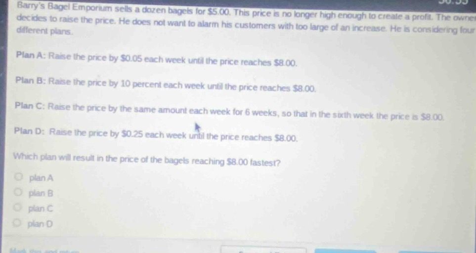 barrys bagel emporium sells a dozen bagels for $5.00. this price is no longer high enough to create a profit. the owner decides to raise the price. he does not want to alarm his customers with too large of an increase. he is considering four different plans.\nplan a: raise the price by $0.05 each week until the price reaches $8.00.\nplan b: raise the price by 10 percent each week until the price reaches $8.00.\nplan c: raise the price by the same amount each week for 6 weeks, so that in the sixth week the price is $8.00.\nplan d: raise the price by $0.25 each week until the price reaches $8.00.\nwhich plan will result in the price of the bagels reaching $8.00 fastest?\nplan a\nplan b\nplan c\nplan d