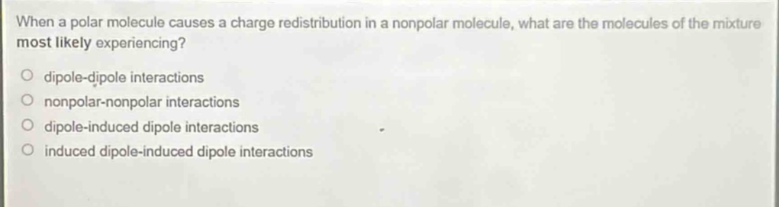 when a polar molecule causes a charge redistribution in a nonpolar molecule, what are the molecules of the mixture most likely experiencing?\no dipole - dipole interactions\no nonpolar - nonpolar interactions\no dipole - induced dipole interactions\no induced dipole - induced dipole interactions