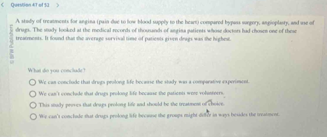 question 47 of 52\na study of treatments for angina (pain due to low blood supply to the heart) compared bypass surgery, angioplasty, and use of drugs. the study looked at the medical records of thousands of angina patients whose doctors had chosen one of these treatments. it found that the average survival time of patients given drugs was the highest.\nwhat do you conclude?\nwe can conclude that drugs prolong life because the study was a comparative experiment.\nwe cant conclude that drugs prolong life because the patients were volunteers.\nthis study proves that drugs prolong life and should be the treatment of choice.\nwe cant conclude that drugs prolong life because the groups might differ in ways besides the treatment.