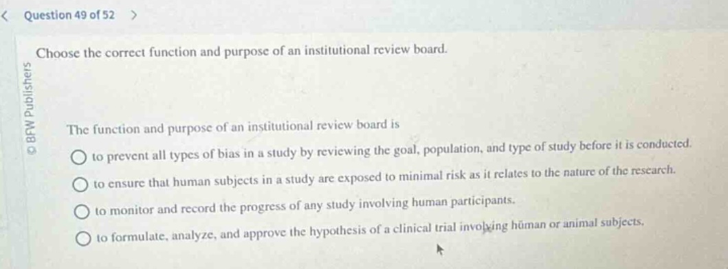 question 49 of 52 > choose the correct function and purpose of an institutional review board. the function and purpose of an institutional review board is to prevent all types of bias in a study by reviewing the goal, population, and type of study before it is conducted. to ensure that human subjects in a study are exposed to minimal risk as it relates to the nature of the research. to monitor and record the progress of any study involving human participants. to formulate, analyze, and approve the hypothesis of a clinical trial involving human or animal subjects.