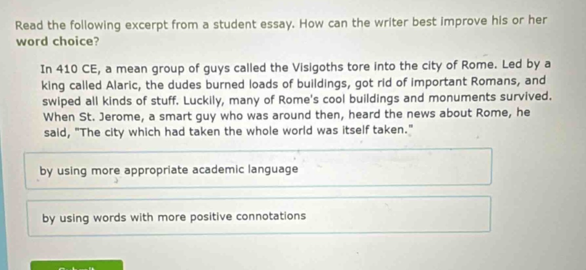 read the following excerpt from a student essay. how can the writer best improve his or her word choice? in 410 ce, a mean group of guys called the visigoths tore into the city of rome. led by a king called alaric, the dudes burned loads of buildings, got rid of important romans, and swiped all kinds of stuff. luckily, many of romes cool buildings and monuments survived. when st. jerome, a smart guy who was around then, heard the news about rome, he said, \the city which had taken the whole world was itself taken.\ by using more appropriate academic language by using words with more positive connotations