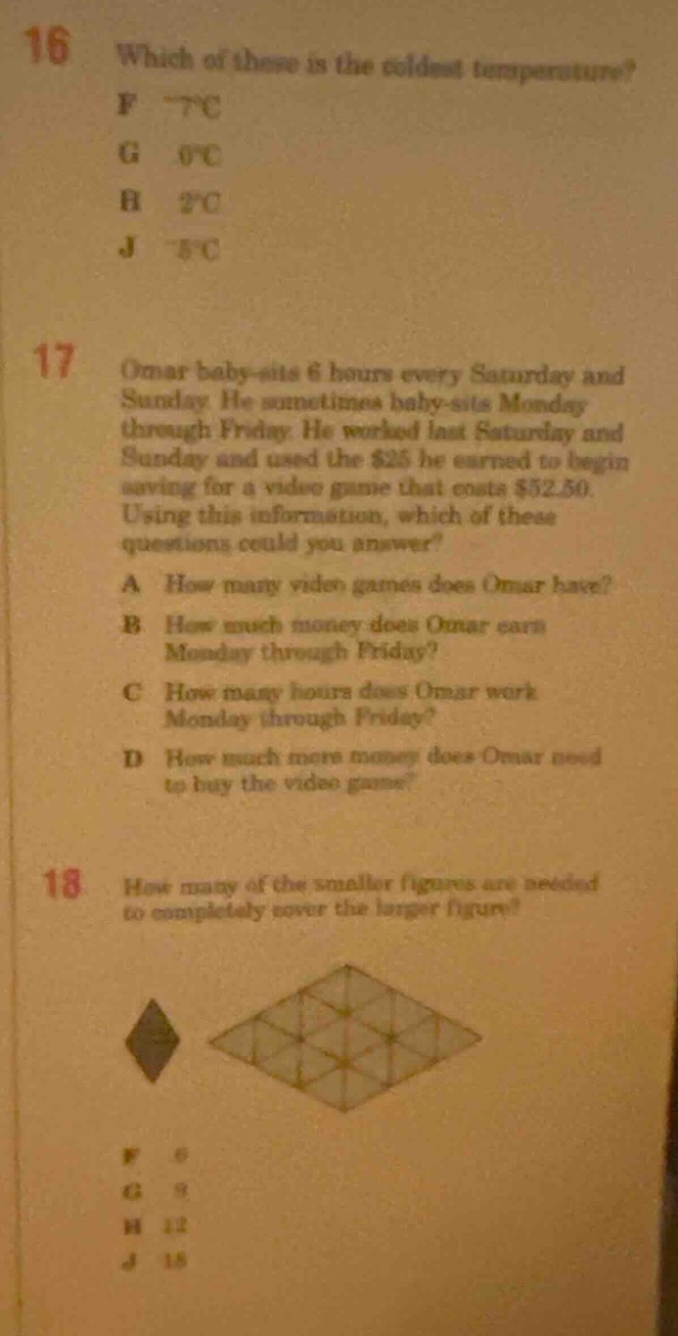 16 which of these is the coldest temperature? f -7℃ g 0℃ h 2℃ j -5℃ 17 omar baby - sits 6 hours every saturday and sunday. he sometimes baby - sits monday through friday. he worked last saturday and sunday and used the $25 he earned to begin saving for a video game that costs $52.50. using this information, which of these questions could you answer? a how many video games does omar have? b how much money does omar earn monday through friday? c how many hours does omar work monday through friday? d how much more money does omar need to buy the video game? 18 how many of the smaller figures are needed to completely cover the larger figure?