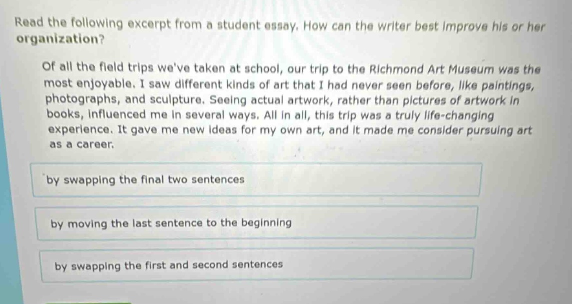 read the following excerpt from a student essay. how can the writer best improve his or her organization?\n\nof all the field trips weve taken at school, our trip to the richmond art museum was the most enjoyable. i saw different kinds of art that i had never seen before, like paintings, photographs, and sculpture. seeing actual artwork, rather than pictures of artwork in books, influenced me in several ways. all in all, this trip was a truly life - changing experience. it gave me new ideas for my own art, and it made me consider pursuing art as a career.\n\nby swapping the final two sentences\n\nby moving the last sentence to the beginning\n\nby swapping the first and second sentences