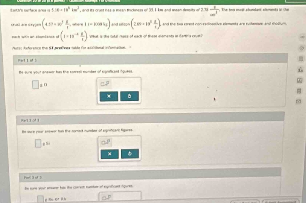 earths surface area is (5.10\times10^{8} km^{2}), and its crust has a mean thickness of (35.1 km) and mean density of (2.78\frac{g}{cm^{3}}). the two most abundant elements in the crust are oxygen ((4.57\times10^{5}\frac{t}{t}), where (1 t = 1000 kg)) and silicon ((2.69\times10^{5}\frac{t}{t})), and the two rarest non - radioactive elements are ruthenium and rhodium, each with an abundance of ((1\times10^{-4}\frac{t}{t})). what is the total mass of each of these elements in earths crust?\nnote: reference the si prefixes table for additional information.\npart 1 of 3\nbe sure your answer has the correct number of significant figures.\n g o\npart 2 of 3\nbe sure your answer has the correct number of significant figures.\n g si\npart 3 of 3\nbe sure your answer has the correct number of significant figures.\n g ru or rh
