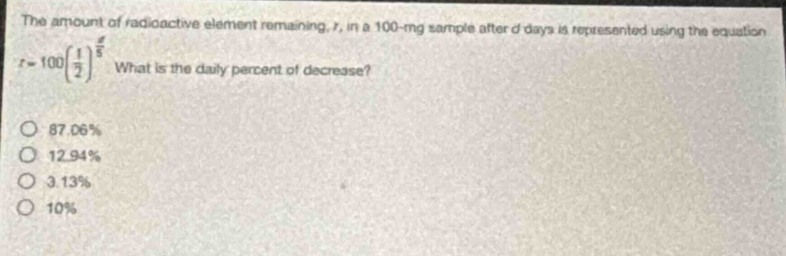 the amount of radioactive element remaining, r, in a 100 - mg sample after d days is represented using the equation $r = 100(\frac{1}{2})^{\frac{d}{5}}$. what is the daily percent of decrease?\no 87.06%\no 12.94%\no 3.13%\no 10%