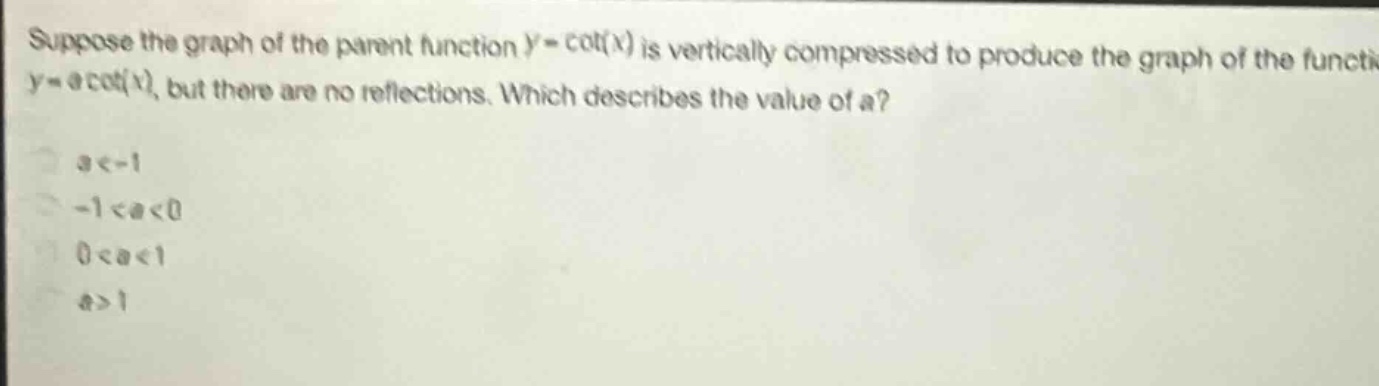 suppose the graph of the parent function (y = cot(x)) is vertically compressed to produce the graph of the function (y=acot(x)), but there are no reflections. which describes the value of a?\n(a < - 1)\n(-1 < a < 0)\n(0 < a < 1)\n(a>1)
