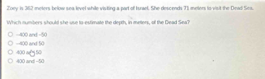 zoey is 362 meters below sea level while visiting a part of israel. she descends 71 meters to visit the dead sea. which numbers should she use to estimate the depth, in meters, of the dead sea? -400 and -50 -400 and 50 400 and 50 400 and -50