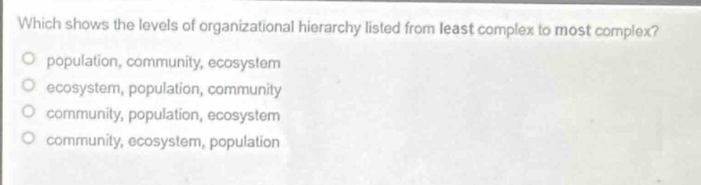 which shows the levels of organizational hierarchy listed from least complex to most complex?\no population, community, ecosystem\no ecosystem, population, community\no community, population, ecosystem\no community, ecosystem, population