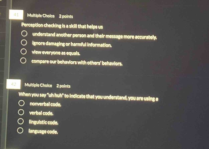 41 multiple choice 2 points perception checking is a skill that helps us understand another person and their message more accurately. ignore damaging or harmful information. view everyone as equals. compare our behaviors with others behaviors. 42 multiple choice 2 points when you say “uh huh” to indicate that you understand, you are using a nonverbal code. verbal code. linguistic code. language code.
