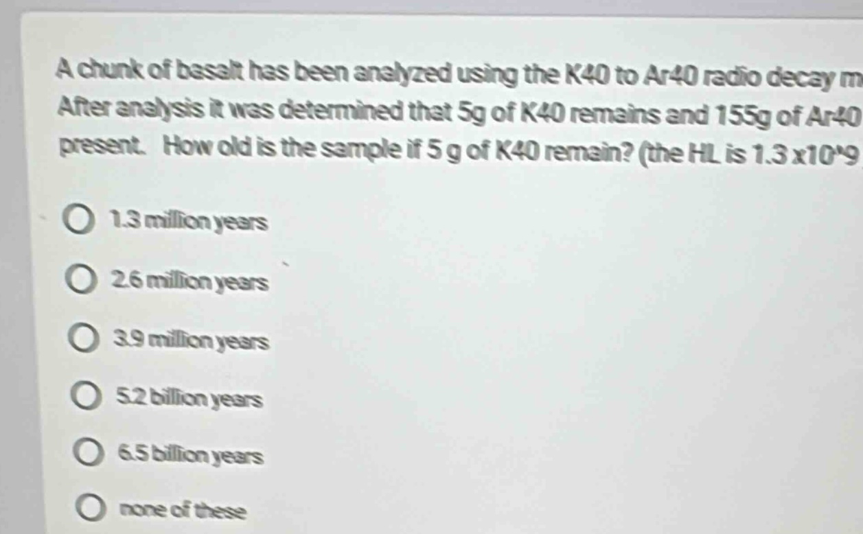 a chunk of basalt has been analyzed using the k40 to ar40 radio decay m. after analysis it was determined that 5g of k40 remains and 155g of ar40 present. how old is the sample if 5 g of k40 remain? (the hl is 1.3 x10^9\n\no 1.3 million years\n\no 2.6 million years\n\no 3.9 million years\n\no 5.2 billion years\n\no 6.5 billion years\n\no none of these