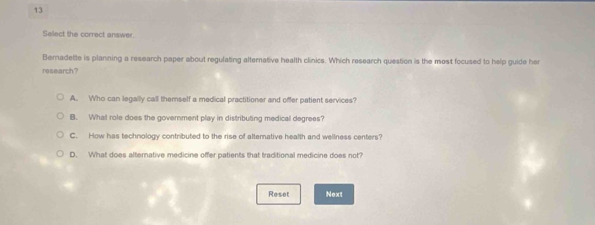 13\nselect the correct answer.\nbernadette is planning a research paper about regulating alternative health clinics. which research question is the most focused to help guide her research?\na. who can legally call themself a medical practitioner and offer patient services?\nb. what role does the government play in distributing medical degrees?\nc. how has technology contributed to the rise of alternative health and wellness centers?\nd. what does alternative medicine offer patients that traditional medicine does not?\nreset next