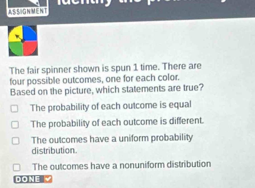 the fair spinner shown is spun 1 time. there are four possible outcomes, one for each color. based on the picture, which statements are true? the probability of each outcome is equal the probability of each outcome is different. the outcomes have a uniform probability distribution. the outcomes have a nonuniform distribution