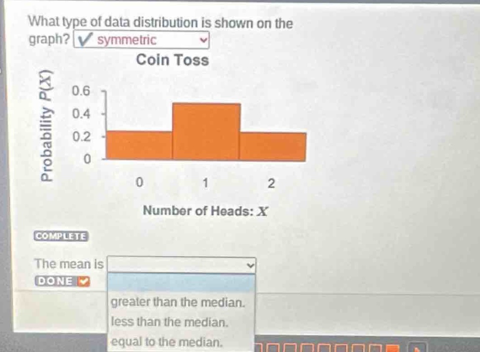 what type of data distribution is shown on the graph? symmetric coin toss probability p(x) 0.6 0.4 0.2 0 0 1 2 number of heads: x complete the mean is done greater than the median. less than the median. equal to the median.