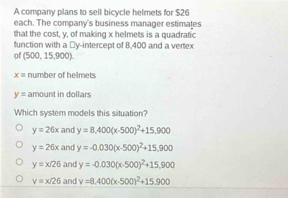a company plans to sell bicycle helmets for $26 each. the companys business manager estimates that the cost, y, of making x helmets is a quadratic function with a y - intercept of 8,400 and a vertex of (500, 15,900).\nx = number of helmets\ny = amount in dollars\nwhich system models this situation?\no y = 26x and y = 8,400(x - 500)^2+15,900\no y = 26x and y = - 0.030(x - 500)^2+15,900\no y = x/26 and y = - 0.030(x - 500)^2+15,900\no y = x/26 and y = 8,400(x - 500)^2+15,900
