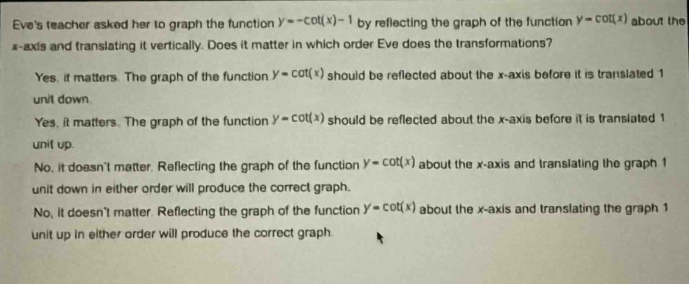eves teacher asked her to graph the function (y = -cot(x)-1) by reflecting the graph of the function (y = cot(x)) about the x - axis and translating it vertically. does it matter in which order eve does the transformations?\nyes, it matters. the graph of the function (y = cot(x)) should be reflected about the x - axis before it is translated 1 unit down.\nyes, it matters. the graph of the function (y = cot(x)) should be reflected about the x - axis before it is translated 1 unit up.\nno, it doesnt matter. reflecting the graph of the function (y = cot(x)) about the x - axis and translating the graph 1 unit down in either order will produce the correct graph.\nno, it doesnt matter. reflecting the graph of the function (y = cot(x)) about the x - axis and translating the graph 1 unit up in either order will produce the correct graph.