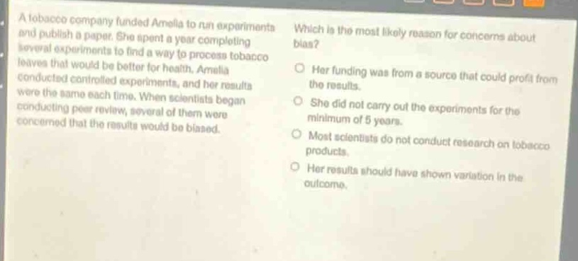 a tobacco company funded amelia to run experiments and publish a paper. she spent a year completing several experiments to find a way to process tobacco leaves that would be better for health. amelia conducted controlled experiments, and her results were the same each time. when scientists began conducting peer - review, several of them were concerned that the results would be biased. which is the most likely reason for concerns about bias? her funding was from a source that could profit from the results. she did not carry out the experiments for the minimum of 5 years. most scientists do not conduct research on tobacco products. her results should have shown variation in the outcome.