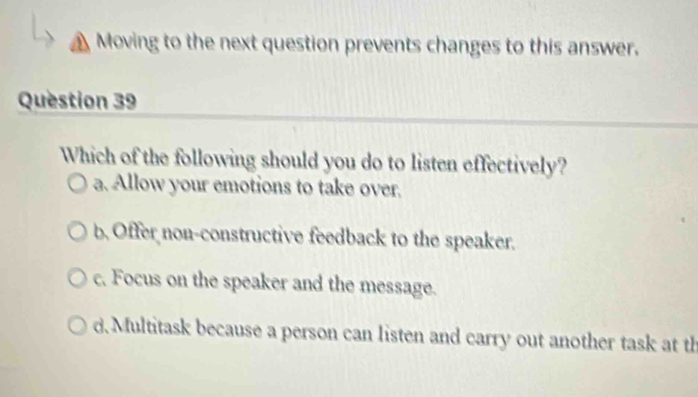 question 39\nwhich of the following should you do to listen effectively?\no a. allow your emotions to take over.\no b. offer non - constructive feedback to the speaker.\no c. focus on the speaker and the message.\no d. multitask because a person can listen and carry out another task at th
