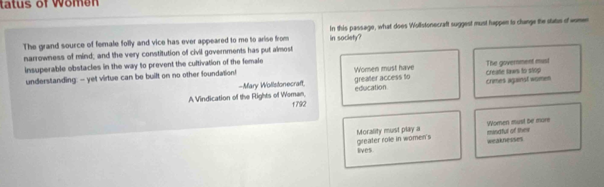 the grand source of female folly and vice has ever appeared to me to arise from narrowness of mind; and the very constitution of civil governments has put almost insuperable obstacles in the way to prevent the cultivation of the female understanding. - yet virtue can be built on no other foundation! -mary wollstonecraft, a vindication of the rights of woman, 1792. in this passage, what does wollstonecraft suggest must happen to change the status of women in society? women must have greater access to education. the government must create laws to stop crimes against women. morality must play a greater role in womens lives. women must be more mindful of their weaknesses.