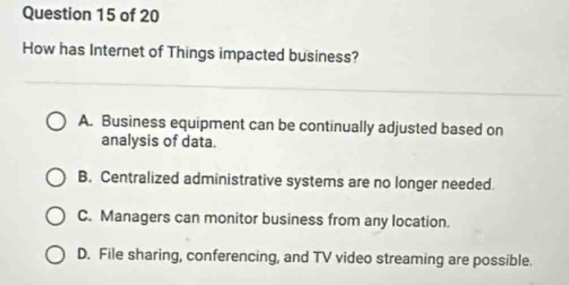 question 15 of 20\nhow has internet of things impacted business?\na. business equipment can be continually adjusted based on analysis of data.\nb. centralized administrative systems are no longer needed.\nc. managers can monitor business from any location.\nd. file sharing, conferencing, and tv video streaming are possible.