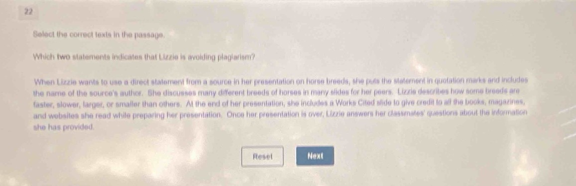 22\nselect the correct texts in the passage.\nwhich two statements indicates that lizzie is avoiding plagiarism?\nwhen lizzie wants to use a direct statement from a source in her presentation on horse breeds, she puts the statement in quotation marks and includes the name of the sources author. she discusses many different breeds of horses in many slides for her peers. lizzie describes how some breeds are faster, slower, larger, or smaller than others. at the end of her presentation, she includes a works cited slide to give credit to all the books, magazines, and websites she read while preparing her presentation. once her presentation is over, lizzie answers her classmates questions about the information she has provided.\nreset next