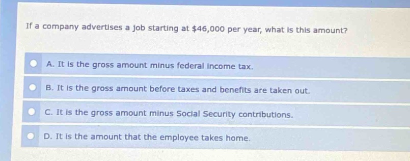 if a company advertises a job starting at $46,000 per year, what is this amount?\na. it is the gross amount minus federal income tax.\nb. it is the gross amount before taxes and benefits are taken out.\nc. it is the gross amount minus social security contributions.\nd. it is the amount that the employee takes home.