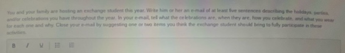 you and your family are hosting an exchange student this year. write him or her an e - mail of at least five sentences describing the holidays, parties, and/or celebrations you have throughout the year. in your e - mail, tell what the celebrations are, when they are, how you celebrate, and what you wear for each one and why. close your e - mail by suggesting one or two items you think the exchange student should bring to fully participate in these activities.